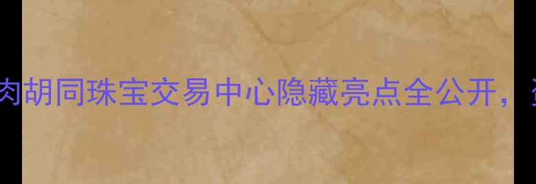 图片 北京珠宝购物必打卡！羊肉胡同珠宝交易中心隐藏亮点全公开，资深导购亲授选珠宝攻略2