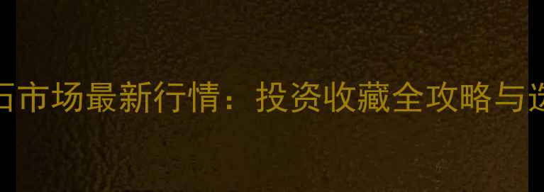 北京翡翠原石市场最新行情投资收藏全攻略与选购避坑指南