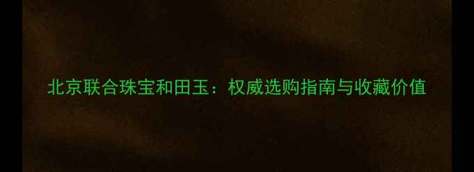 北京联合珠宝和田玉权威选购指南与收藏价值