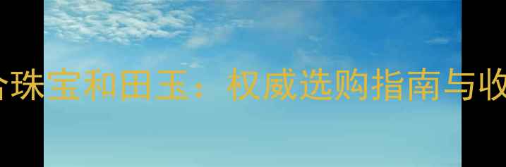 图片 北京联合珠宝和田玉：权威选购指南与收藏价值2