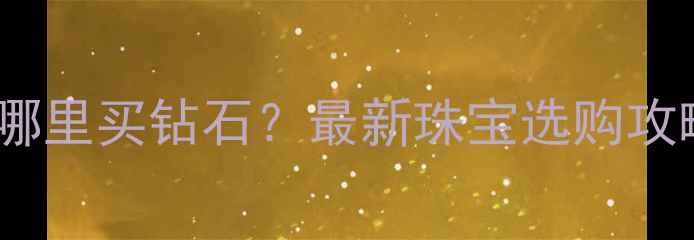 北京蓝色港湾哪里买钻石最新珠宝选购攻略与品牌推荐
