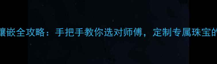 北京首饰加工镶嵌全攻略手把手教你选对师傅定制专属珠宝的5个关键步骤
