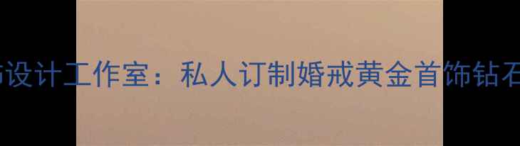 北京高端定制首饰设计工作室私人订制婚戒黄金首饰钻石手镯的完整指南