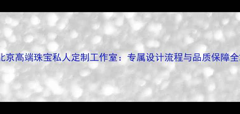 北京高端珠宝私人定制工作室专属设计流程与品质保障全