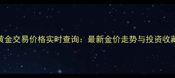 北京黄金交易价格实时查询最新金价走势与投资收藏指南