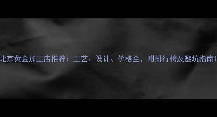图片 北京黄金加工店推荐：工艺、设计、价格全，附排行榜及避坑指南1