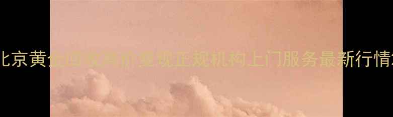 北京黄金回收高价变现正规机构上门服务最新行情