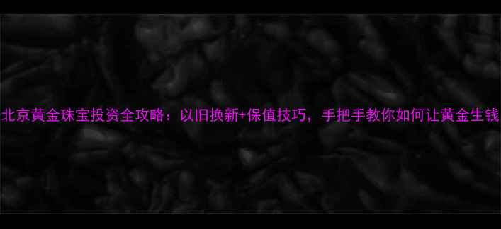 北京黄金珠宝投资全攻略以旧换新保值技巧手把手教你如何让黄金生钱