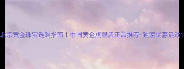图片 北京黄金珠宝选购指南｜中国黄金旗舰店正品推荐+独家优惠活动1