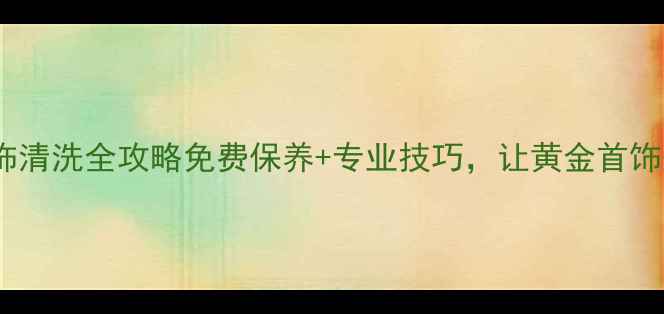 图片 北京黄金首饰清洗全攻略免费保养+专业技巧，让黄金首饰焕然一新！1
