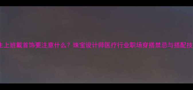 医生上班戴首饰要注意什么珠宝设计师医疗行业职场穿搭禁忌与搭配技巧