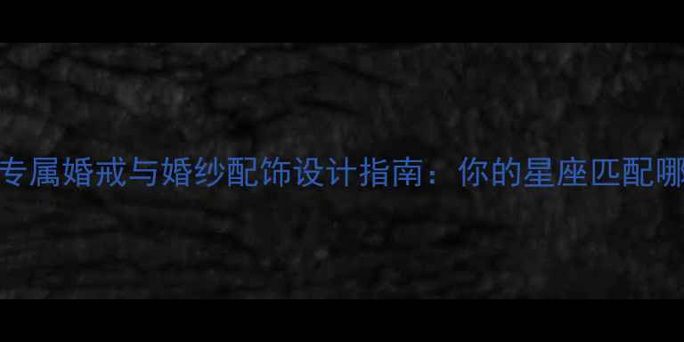 十二星座专属婚戒与婚纱配饰设计指南你的星座匹配哪款珠宝
