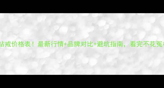 十克拉钻戒价格表最新行情品牌对比避坑指南看完不花冤枉钱