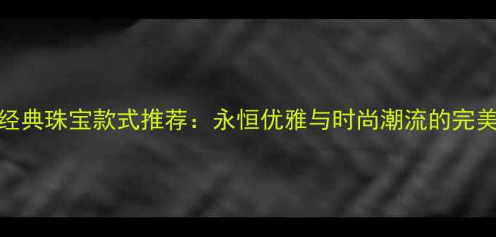 图片 十大经典珠宝款式推荐：永恒优雅与时尚潮流的完美融合