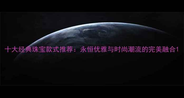 十大经典珠宝款式推荐永恒优雅与时尚潮流的完美融合