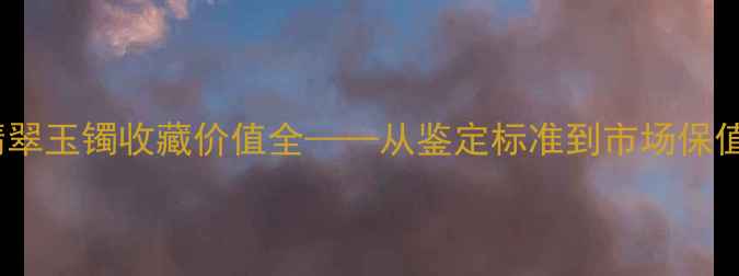 图片 十年鉴证：翡翠玉镯收藏价值全——从鉴定标准到市场保值率深度对比1