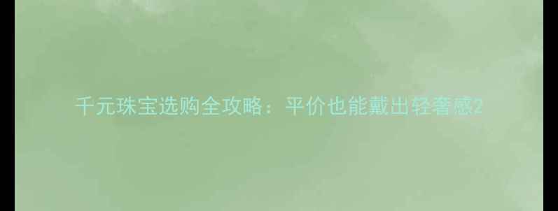 千元珠宝选购全攻略平价也能戴出轻奢感