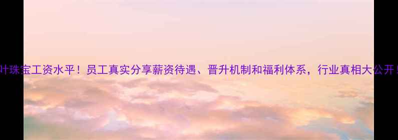 图片 千叶珠宝工资水平！员工真实分享薪资待遇、晋升机制和福利体系，行业真相大公开！2
