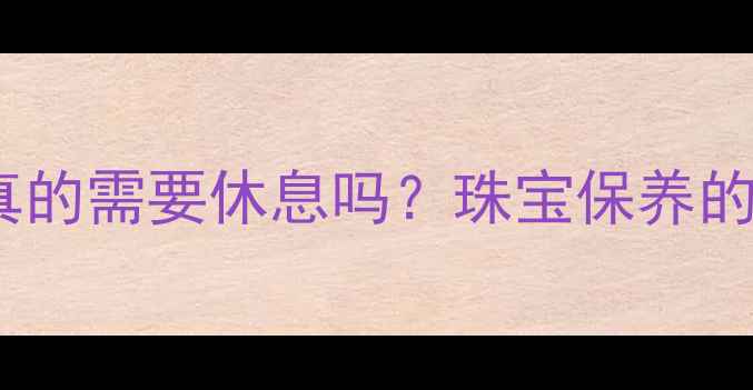 千年珠宝真的需要休息吗珠宝保养的黄金法则