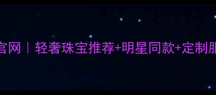 千禧之星珠宝官网轻奢珠宝推荐明星同款定制服务正品保障