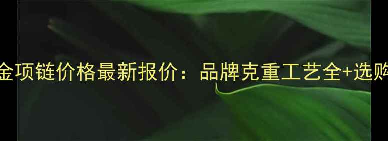 千足金黄金项链价格最新报价品牌克重工艺全选购避坑指南
