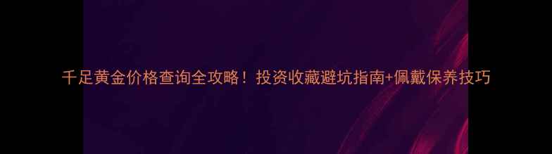 图片 千足黄金价格查询全攻略！投资收藏避坑指南+佩戴保养技巧