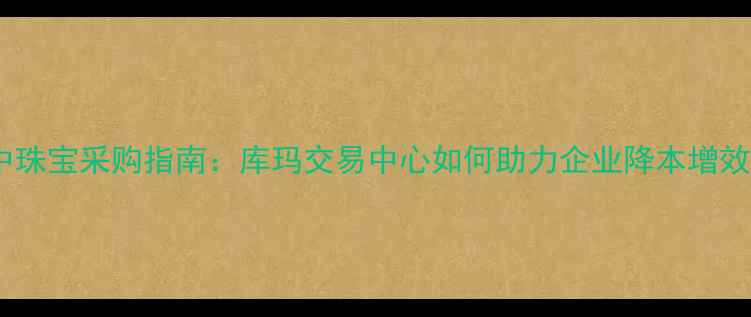 图片 华中珠宝采购指南：库玛交易中心如何助力企业降本增效？1