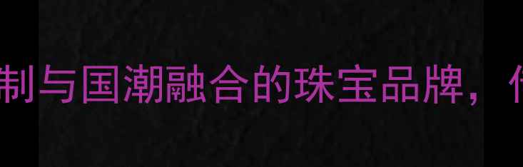 华夏珠宝有限公司高端定制与国潮融合的珠宝品牌传承匠心技艺打造传世珍品