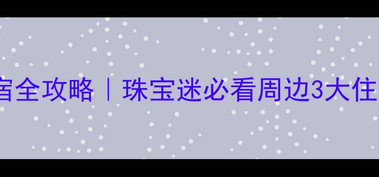 华林珠宝市场住宿全攻略珠宝迷必看周边3大住宿推荐购物指南