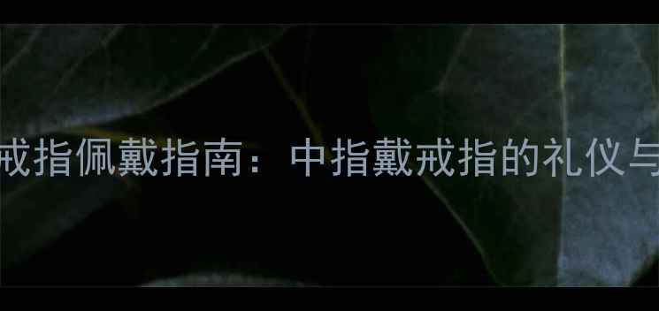 单身男性戒指佩戴指南中指戴戒指的礼仪与选购攻略