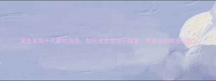 卖金首饰十大避坑指南如何安全变现不踩雷附黄金回收全流程