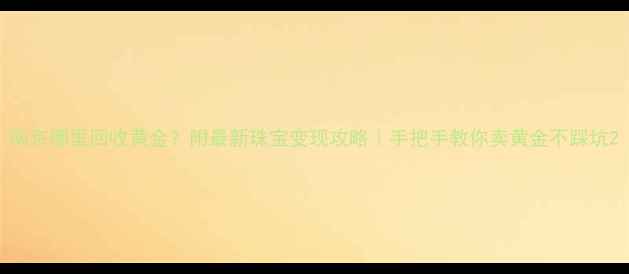 图片 南京哪里回收黄金？附最新珠宝变现攻略｜手把手教你卖黄金不踩坑2