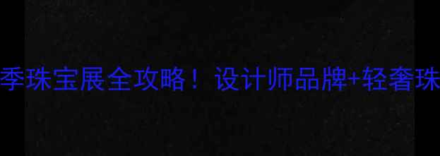 南京国展秋季珠宝展全攻略设计师品牌轻奢珠宝打卡指南