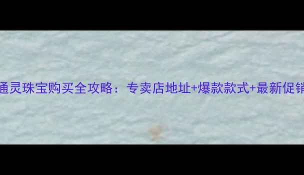 南京通灵珠宝购买全攻略专卖店地址爆款款式最新促销活动