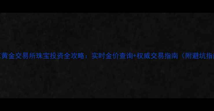 南京黄金交易所珠宝投资全攻略实时金价查询权威交易指南附避坑指南