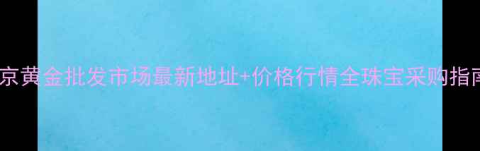 南京黄金批发市场最新地址价格行情全珠宝采购指南