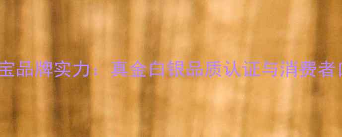 南元珠宝品牌实力真金白银品质认证与消费者口碑全