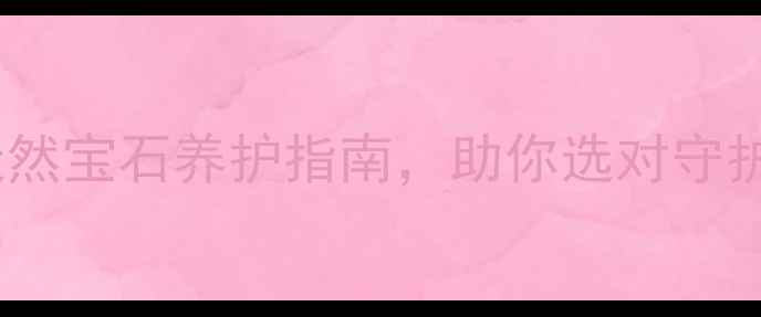 图片 南充石榴石珠宝店推荐：天然宝石养护指南，助你选对守护石（附南充本地店攻略）1