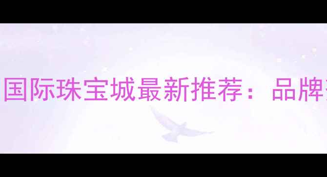 图片 南宁买珠宝哪里好？朝阳国际珠宝城最新推荐：品牌齐全+免费鉴定+定制服务