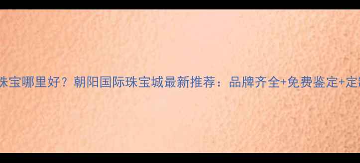 图片 南宁买珠宝哪里好？朝阳国际珠宝城最新推荐：品牌齐全+免费鉴定+定制服务2