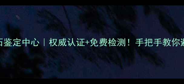 南宁珠宝玉石鉴定中心权威认证免费检测手把手教你避坑保真指南