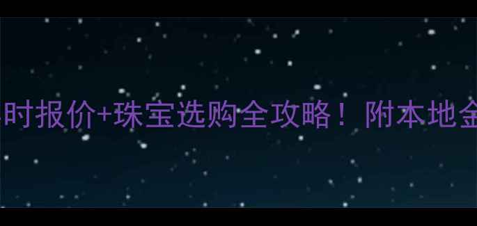 南宁黄金实时报价珠宝选购全攻略附本地金店对比表
