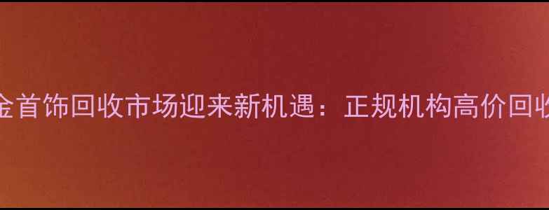 图片 南宁黄金首饰回收市场迎来新机遇：正规机构高价回收全流程