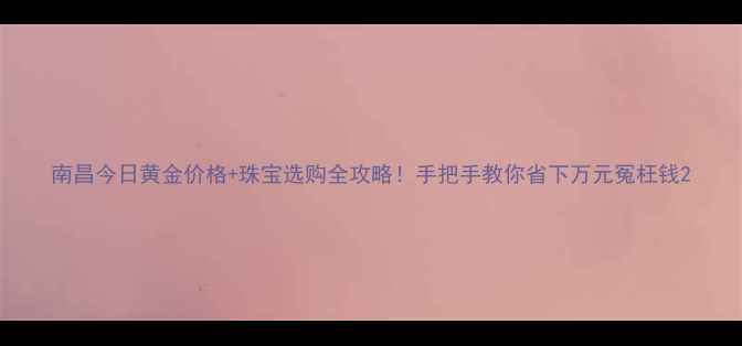南昌今日黄金价格珠宝选购全攻略手把手教你省下万元冤枉钱