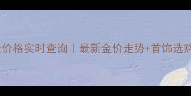 南昌黄金价格实时查询最新金价走势首饰选购全攻略
