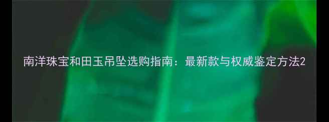 南洋珠宝和田玉吊坠选购指南最新款与权威鉴定方法