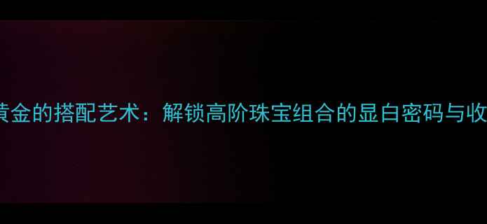 南红与黄金的搭配艺术解锁高阶珠宝组合的显白密码与收藏价值