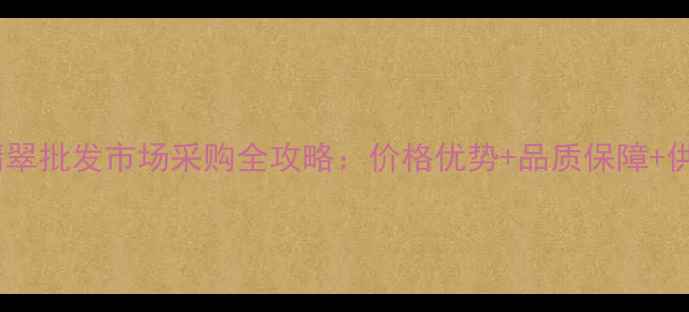 图片 南阳翡翠批发市场采购全攻略：价格优势+品质保障+供应链2