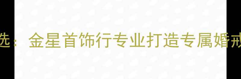 图片 南阳钻戒定制首选：金星首饰行专业打造专属婚戒与珠宝设计指南