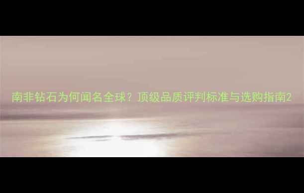 图片 南非钻石为何闻名全球？顶级品质评判标准与选购指南2